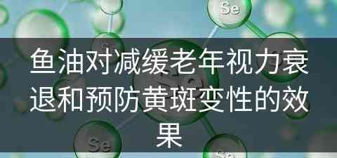 鱼油对减缓老年视力衰退和预防黄斑变性的效果